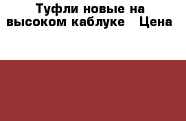 Туфли новые на высоком каблуке › Цена ­ 1 000 - Волгоградская обл., Волгоград г. Одежда, обувь и аксессуары » Женская одежда и обувь   . Волгоградская обл.